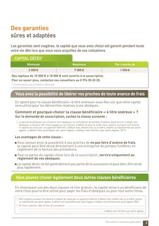 Vous pouvez choisir également deux autres clauses bénéficiaires
Vous avez la possibilité de libérer vos proches de toute avance de frais
capital décès*
En optant pour la clause bénéficiaire «à titre onéreux» vous êtes sûr que votre capital
sera utilisé pour les démarches relatives à vos obsèques.
En choisissant une des deux clauses «à titre gratuit», le capital versé à un bénéficiaire de
votre choix pourra être utilisé pour payer les frais d’obsèques ou pour tout autre chose.
Des garanties
sûres et adaptées
Minimum Maximum Par tranche de
2 000 € 9 000 € 1 000 €
Des capitaux de 10 000 e à 18 000 e sont ouverts à la souscription.
Pour en savoir plus, contactez nos conseillers au 0 974 50 20 20.
* Conformément aux Conditions Générales.
Comment et pourquoi choisir la clause bénéficiaire « à titre onéreux » ?
Sur la demande de souscription, cochez la clause suivante :
Les avantages de cette clause :
Vous laissez ainsi la possibilité à vos proches de ne pas faire d’avance de frais,
le capital peut être versé directement à une entreprise de pompes funèbres en
règlement de la facture des prestations.
Tout ou partie du capital choisi lors de la souscription, servira uniquement au
règlement de vos obsèques.
Le capital décès ne fait généralement pas partie de la succession et peut donc être versé
plus rapidement.
Les garanties sont viagères, le capital que vous avez choisi est garanti pendant toute
votre vie dès lors que vous vous acquittez de vos cotisations.
Mon conjoint survivant non divorcé ni séparé de corps par un jugement définitif, à défaut mes enfants nés ou à naître, vivants
ou représentés par parts égales, à défaut mes ascendants par parts égales, à défaut mes héritiers par parts égales. (001)
M. (nom, prénom, date et lieu de naissance) : ............................................................................................................................
........................................................................................................................................................................................................
......................................................................................................................................, à défaut mes héritiers par parts égales.
La personne physique qui a financé mes obsèques ou l’entreprise de pompes funèbres ayant pris en charge mes
obsèques, à hauteur des frais engagés et sur facture, à défaut et pour le solde mon conjoint survivant non divorcé
ni séparé de corps par un jugement définitif, à défaut mes enfants nés ou à naître, vivants ou représentés par parts
égales, à défaut mes ascendants par parts égales, à défaut mes héritiers par parts égales. (011)
5Document à caractère publicitaire
 