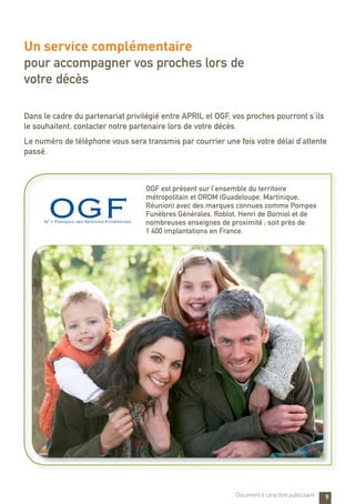 OGF est présent sur l’ensemble du territoire
métropolitain et DROM (Guadeloupe, Martinique,
Réunion) avec des marques connues comme Pompes
Funèbres Générales, Roblot, Henri de Borniol et de
nombreuses enseignes de proximité ; soit près de
1 400 implantations en France.
9
Un service complémentaire
pour accompagner vos proches lors de
votre décès
Dans le cadre du partenariat privilégié entre APRIL et OGF, vos proches pourront s’ils
le souhaitent, contacter notre partenaire lors de votre décès.
Le numéro de téléphone vous sera transmis par courrier une fois votre délai d’attente
passé.
Document à caractère publicitaire
 