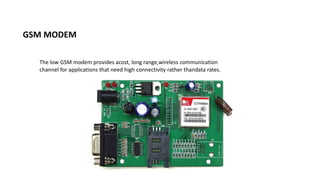 GSM MODEM
The low GSM modem provides acost, long range,wireless communication
channel for applications that need high connectivity rather thandata rates.
 