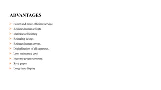 ADVANTAGES
 Faster and more efficient service
 Reduces human efforts
 Increases efficiency
 Reducing delays
 Reduces human errors.
 Digitalization of all campous.
 Low maintance cost
 Increase green economy.
 Save paper
 Long time display
 