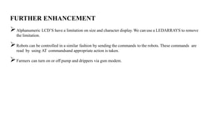 FURTHER ENHANCEMENT
Alphanumeric LCD’S have a limitation on size and character display. We can use a LEDARRAYS to remove
the limitation.
Robots can be controlled in a similar fashion by sending the commands to the robots. These commands are
read by using AT commandsand appropriate action is taken.
Farmers can turn on or off pump and drippers via gsm modem.
 