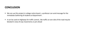 CONCLUSION
 We can use this project in college notice board , a professor can send message for the
immediate Gathering of students at department .
 It can be used on Highways for traffic control , like traffic on one side of the road may be
blocked in view of vvip movements or jam ahead
 