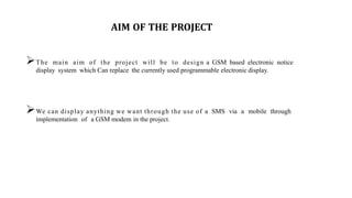 AIM OF THE PROJECT
The main aim of the project will be to design a GSM based electronic notice
display system which Can replace the currently used programmable electronic display.
We can display anything we want through the use of a SMS via a mobile through
implementation of a GSM modem in the project.
 