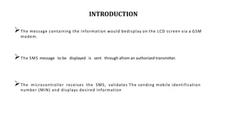 INTRODUCTION
The message containing the information would bedisplay on the LCD screen via a GSM
modem.
The SMS message to be displayed is sent through afrom an authorized transmitter.
The microcontroller receives the SMS, validates The sending mobile identification
number (MIN) and displays desired information
 