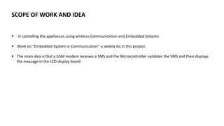SCOPE OF WORK AND IDEA
 In contolling the appliances using wireless Communication and Embedded Systems
 Work on “Embedded System in Communication” is widely do in this project.
 The mian idea is that a GSM modem receives a SMS and the Microcontroller validates the SMS and then displays
the message in the LCD display board
 