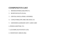 COMPONENTS LIST
1. MICROCONTROLLER(AT89C51)
2. RESISTANCE(470,330,1K)
3. CRYSTALOSCILLATOR(11.0592MHZ)
4. CAPACITORS(33PF,10MF,1MF) MAX 232
5. GSM MODULE(SIMADO GDT11 )SIM CARD
6. POWER ADEPTER(+5V)
7. LCD DISPLAY(4*20TEXT LCD)
8. RESISTANCE ARRAY(10K)
 