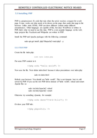 REMOTELY CONTROLLED ELECTRONIC NOTICE BOARD
MS Engineering College, Bangalore Page 27
5.3 Installing PHP
PHP is a preprocessor; it's code that runs when the server receives a request for a web
page. It runs, works out what needs to be shown on the page, then sends that page to the
browser. Unlike static HTML, PHP can show different content under different
circumstances. Other languages are capable of this, but since WordPress is written in
PHP, that's what we need to use this time. PHP is a very popular language on the web;
large projects like Facebook and Wikipedia are written in PHP.
Install the PHP and Apache packages with the following command:
sudo apt-get install php5 libapache2-mod-php5 -y
5.3.1 TEST PHP
Create the file index.php:
sudo nano index.php
Put some PHP content in it:
<?php echo "hello world"; ?>
Now save the file. Next delete index.html because it takes precendence over index.php:
sudo rm index.html
Refresh your browser. You should see "hello world". This is not dynamic but it is still
served by PHP. If you see the raw PHP above instead of "hello world", reload and restart
Apache like so:
sudo /etc/init.d/apache2 reload
sudo /etc/init.d/apache2 restart
Otherwise try something dynamic, for example:
<?php echo date('Y-m-d H:i:s'); ?>
Or show your PHP info:
<?php phpinfo(); ?>
 
