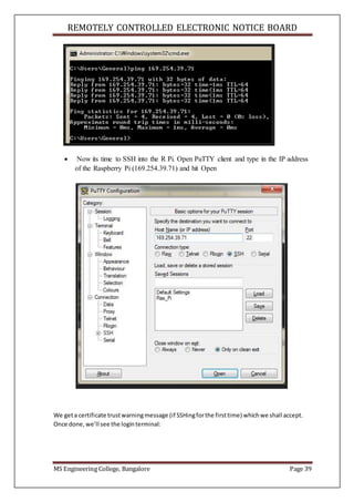 REMOTELY CONTROLLED ELECTRONIC NOTICE BOARD
MS Engineering College, Bangalore Page 39
 Now its time to SSH into the R Pi. Open PuTTY client and type in the IP address
of the Raspberry Pi (169.254.39.71) and hit Open
We geta certificate trustwarningmessage (if SSHingforthe firsttime) whichwe shall accept.
Once done,we’ll see the loginterminal:
 