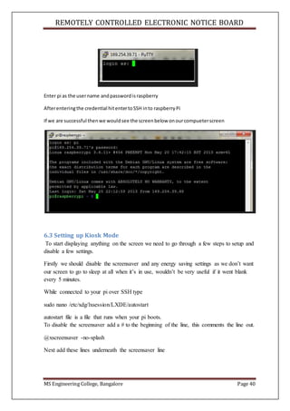 REMOTELY CONTROLLED ELECTRONIC NOTICE BOARD
MS Engineering College, Bangalore Page 40
Enter pi as the username andpasswordisraspberry
Afterenteringthe credential hitentertoSSH into raspberryPi
If we are successful thenwe wouldsee the screenbelow onourcompueterscreen
6.3 Setting up Kiosk Mode
To start displaying anything on the screen we need to go through a few steps to setup and
disable a few settings.
Firstly we should disable the screensaver and any energy saving settings as we don’t want
our screen to go to sleep at all when it’s in use, wouldn’t be very useful if it went blank
every 5 minutes.
While connected to your pi over SSH type
sudo nano /etc/xdg/lxsession/LXDE/autostart
autostart file is a file that runs when your pi boots.
To disable the screensaver add a # to the beginning of the line, this comments the line out.
@xscreensaver -no-splash
Next add these lines underneath the screensaver line
 