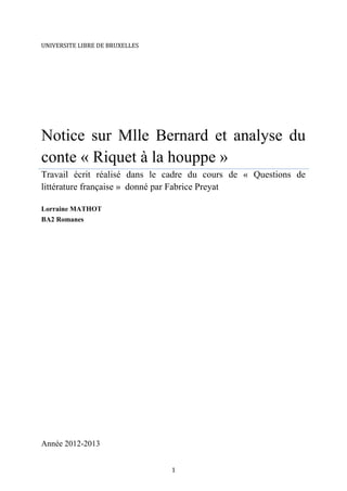 UNIVERSITE LIBRE DE BRUXELLES

Notice sur Mlle Bernard et analyse du
conte « Riquet à la houppe »
Travail écrit réalisé dans le cadre du cours de « Questions de
littérature française » donné par Fabrice Preyat
Lorraine MATHOT
BA2 Romanes

Année 2012-2013
1

 