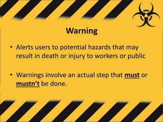 Warning
• Alerts users to potential hazards that may
result in death or injury to workers or public
• Warnings involve an actual step that must or
mustn’t be done.