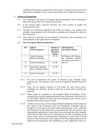 Page 12 of 63
candidates of that centre to appear from another centre. Commission also reserves the
right to divert candidates of any centre to some other Centre to take the examination.
13. Scheme of Examination:
13.1 The examination will consist of Computer Based Examination (Tier-I), Descriptive
Paper (Tier-II) and Skill Test/ Typing Test (Tier-III).
13.2 In the question papers, wherever necessary, the metric systems of weights and
measures will be used.
13.3 The dates of examinations indicated in the Notice are tentative. Any change in the
schedule of examinations will be informed to candidates only through the website of
the Commission.
13.4 There shall be no provision for re-evaluation/ re-checking in the examination. No
correspondence in this regard shall be entertained.
13.5 Tier-I (Computer Based Examination):
13.5.1 The Tier-I Examination will consist of Objective Type, Multiple choice
questions only. The questions will be set both in English & Hindifor Part-II, III
& IV.
13.5.2 There will be negative marking of 0.50 marks for each wrong answer.
Candidates are, therefore, advised to keep this in mind while answering the
questions.
13.5.3 Marks scored by candidates in the Computer Based Examination will be
normalized by using the formula published by the Commission vide Notice No:
1-1/2018-P&P-I dated 07-02-2019 and such normalized scores will be used to
determine final merit and cut-off marks.
13.5.4 Tentative Answer Keys of the Computer Based Examination will be placed on
the website of the Commission after the Examination. Candidates may go
through the Answer Keys and submit online representations, if any, within the
time limit given by the Commission, on payment of Rs 100/- per question. Any
representation regarding the Answer Keys received through the online modality
within the time limit fixed by the Commission at the time of uploading of the
Answer Keys will be scrutinized before finalizing the Answer Keys and the
decision of the Commission in this regard will be final. Representations on the
matter received through any other modalities e.g. letter, application, email, etc.
Part Subject
(Not in sequence)
Number of
Questions/
Maximum
Marks
Time Duration
(For all four Parts)
I English Language
(Basic Knowledge)
25/ 50 60 Minutes (80 Minutes
for candidates eligible
for scribe as per Para 8.1
and 8.2)
II General Intelligence 25/ 50
III Quantitative Aptitude
(Basic Arithmetic Skill)
25/ 50
IV General Awareness 25/ 50
 