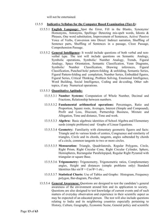 Page 13 of 63
will not be entertained.
13.5.5 Indicative Syllabus for the Computer Based Examination (Tier-I):
13.5.5.1 English Language: Spot the Error, Fill in the Blanks, Synonyms/
Homonyms, Antonyms, Spellings/ Detecting mis-spelt words, Idioms &
Phrases, One word substitution, Improvement of Sentences, Active/ Passive
Voice of Verbs, Conversion into Direct/ Indirect narration, Shuffling of
Sentence parts, Shuffling of Sentences in a passage, Cloze Passage,
Comprehension Passage.
13.5.5.2 General Intelligence: It would include questions of both verbal and non-
verbal type. The test will include questions on Semantic Analogy,
Symbolic operations, Symbolic/ Number Analogy, Trends, Figural
Analogy, Space Orientation, Semantic Classification, Venn Diagrams,
Symbolic/ Number Classification, Drawing inferences, Figural
Classification, Punched hole/ pattern-folding & unfolding, Semantic Series,
Figural Pattern-folding and completion, Number Series, Embedded figures,
Figural Series, Critical Thinking, Problem Solving, Emotional Intelligence,
Word Building, Social Intelligence, Coding and de-coding, Other sub-
topics, if any Numerical operations.
13.5.5.3 Quantitative Aptitude:
13.5.5.3.1 Number Systems: Computation of Whole Number, Decimal and
Fractions, Relationship between numbers.
13.5.5.3.2 Fundamental arithmetical operations: Percentages, Ratio and
Proportion, Square roots, Averages, Interest (Simple and Compound),
Profit and Loss, Discount, Partnership Business, Mixture and
Allegation, Time and distance, Time and work.
13.5.5.3.3 Algebra: Basic algebraic identities of School Algebra and Elementary
surds (simple problems) and Graphs of Linear Equations.
13.5.5.3.4 Geometry: Familiarity with elementary geometric figures and facts:
Triangle and its various kinds of centres, Congruence and similarity of
triangles, Circle and its chords, tangents, angles subtended by chords
of a circle, common tangents to two or more circles.
13.5.5.3.5 Mensuration: Triangle, Quadrilaterals, Regular Polygons, Circle,
Right Prism, Right Circular Cone, Right Circular Cylinder, Sphere,
Hemispheres, Rectangular Parallelepiped, Regular Right Pyramid with
triangular or square Base.
13.5.5.3.6 Trigonometry: Trigonometry, Trigonometric ratios, Complementary
angles, Height and distances (simple problems only) Standard
Identities like sin2
𝜃 + Cos2
𝜃=1 etc.,
13.5.5.3.7 Statistical Charts: Use of Tables and Graphs: Histogram, Frequency
polygon, Bar-diagram, Pie-chart.
13.5.5.4 General Awareness: Questions are designed to test the candidate’s general
awareness of the environment around him and its application to society.
Questions are also designed to test knowledge of current events and of such
matters of everyday observation and experience in their scientific aspect as
may be expected of an educated person. The test will also include questions
relating to India and its neighboring countries especially pertaining to
History, Culture, Geography, Economic Scene, General policy and scientific
 