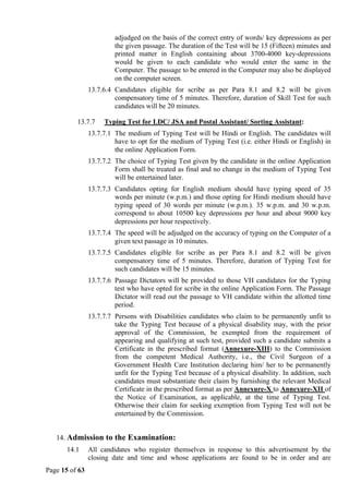 Page 15 of 63
adjudged on the basis of the correct entry of words/ key depressions as per
the given passage. The duration of the Test will be 15 (Fifteen) minutes and
printed matter in English containing about 3700-4000 key-depressions
would be given to each candidate who would enter the same in the
Computer. The passage to be entered in the Computer may also be displayed
on the computer screen.
13.7.6.4 Candidates eligible for scribe as per Para 8.1 and 8.2 will be given
compensatory time of 5 minutes. Therefore, duration of Skill Test for such
candidates will be 20 minutes.
13.7.7 Typing Test for LDC/ JSA and Postal Assistant/ Sorting Assistant:
13.7.7.1 The medium of Typing Test will be Hindi or English. The candidates will
have to opt for the medium of Typing Test (i.e. either Hindi or English) in
the online Application Form.
13.7.7.2 The choice of Typing Test given by the candidate in the online Application
Form shall be treated as final and no change in the medium of Typing Test
will be entertained later.
13.7.7.3 Candidates opting for English medium should have typing speed of 35
words per minute (w.p.m.) and those opting for Hindi medium should have
typing speed of 30 words per minute (w.p.m.). 35 w.p.m. and 30 w.p.m.
correspond to about 10500 key depressions per hour and about 9000 key
depressions per hour respectively.
13.7.7.4 The speed will be adjudged on the accuracy of typing on the Computer of a
given text passage in 10 minutes.
13.7.7.5 Candidates eligible for scribe as per Para 8.1 and 8.2 will be given
compensatory time of 5 minutes. Therefore, duration of Typing Test for
such candidates will be 15 minutes.
13.7.7.6 Passage Dictators will be provided to those VH candidates for the Typing
test who have opted for scribe in the online Application Form. The Passage
Dictator will read out the passage to VH candidate within the allotted time
period.
13.7.7.7 Persons with Disabilities candidates who claim to be permanently unfit to
take the Typing Test because of a physical disability may, with the prior
approval of the Commission, be exempted from the requirement of
appearing and qualifying at such test, provided such a candidate submits a
Certificate in the prescribed format (Annexure-XIII) to the Commission
from the competent Medical Authority, i.e., the Civil Surgeon of a
Government Health Care Institution declaring him/ her to be permanently
unfit for the Typing Test because of a physical disability. In addition, such
candidates must substantiate their claim by furnishing the relevant Medical
Certificate in the prescribed format as per Annexure-X to Annexure-XII of
the Notice of Examination, as applicable, at the time of Typing Test.
Otherwise their claim for seeking exemption from Typing Test will not be
entertained by the Commission.
14. Admission to the Examination:
14.1 All candidates who register themselves in response to this advertisement by the
closing date and time and whose applications are found to be in order and are
 