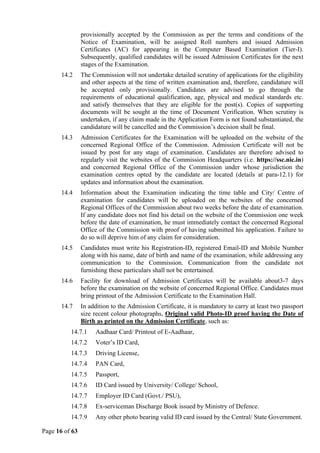 Page 16 of 63
provisionally accepted by the Commission as per the terms and conditions of the
Notice of Examination, will be assigned Roll numbers and issued Admission
Certificates (AC) for appearing in the Computer Based Examination (Tier-I).
Subsequently, qualified candidates will be issued Admission Certificates for the next
stages of the Examination.
14.2 The Commission will not undertake detailed scrutiny of applications for the eligibility
and other aspects at the time of written examination and, therefore, candidature will
be accepted only provisionally. Candidates are advised to go through the
requirements of educational qualification, age, physical and medical standards etc.
and satisfy themselves that they are eligible for the post(s). Copies of supporting
documents will be sought at the time of Document Verification. When scrutiny is
undertaken, if any claim made in the Application Form is not found substantiated, the
candidature will be cancelled and the Commission’s decision shall be final.
14.3 Admission Certificates for the Examination will be uploaded on the website of the
concerned Regional Office of the Commission. Admission Certificate will not be
issued by post for any stage of examination. Candidates are therefore advised to
regularly visit the websites of the Commission Headquarters (i.e. https://ssc.nic.in)
and concerned Regional Office of the Commission under whose jurisdiction the
examination centres opted by the candidate are located (details at para-12.1) for
updates and information about the examination.
14.4 Information about the Examination indicating the time table and City/ Centre of
examination for candidates will be uploaded on the websites of the concerned
Regional Offices of the Commission about two weeks before the date of examination.
If any candidate does not find his detail on the website of the Commission one week
before the date of examination, he must immediately contact the concerned Regional
Office of the Commission with proof of having submitted his application. Failure to
do so will deprive him of any claim for consideration.
14.5 Candidates must write his Registration-ID, registered Email-ID and Mobile Number
along with his name, date of birth and name of the examination, while addressing any
communication to the Commission. Communication from the candidate not
furnishing these particulars shall not be entertained.
14.6 Facility for download of Admission Certificates will be available about3-7 days
before the examination on the website of concerned Regional Office. Candidates must
bring printout of the Admission Certificate to the Examination Hall.
14.7 In addition to the Admission Certificate, it is mandatory to carry at least two passport
size recent colour photographs, Original valid Photo-ID proof having the Date of
Birth as printed on the Admission Certificate, such as:
14.7.1 Aadhaar Card/ Printout of E-Aadhaar,
14.7.2 Voter’s ID Card,
14.7.3 Driving License,
14.7.4 PAN Card,
14.7.5 Passport,
14.7.6 ID Card issued by University/ College/ School,
14.7.7 Employer ID Card (Govt./ PSU),
14.7.8 Ex-serviceman Discharge Book issued by Ministry of Defence.
14.7.9 Any other photo bearing valid ID card issued by the Central/ State Government.
 