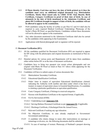 Page 17 of 63
14.8 If Photo Identity Card does not have the date of birth printed on it then the
candidate must carry an additional original document (e.g. Matriculation
Certificate, Marks Sheet issued only by CBSE/ ICSE/ State Boards; Birth
Certificate, Category Certificate) in proof of their date of birth. In case of
mismatch in the date of birth mentioned in the Admission Certificate and
photo ID/ Certificate brought in support of date of birth, the candidate will not
be allowed to appear in the examination.
14.9 PwD candidates using the facility of scribes as per Para 8.2 and 8.4 shall also be
required to carry required Medical Certificate/ Undertaking/ Photocopy of the
Scribe’s Photo ID Proof, as specified therein. Candidates without these documents
will not be allowed to appear in the examination.
14.10 Any other document mentioned in the Admission Certificate shall also be carried
by the candidates while appearing in the Examination.
14.11 Applications with blurred photograph and/ or signature will be rejected.
15. Document Verification (DV):
15.1 All the candidates qualified for Document Verification (DV) are required to appear
for DV along with the photocopies and original documents as mentioned at Para no:
15.4.
15.2 Detailed options for various posts and Departments will be taken from candidates
either online before DV or at the time of document verification.
15.3 Candidates have to bring two passport size recent colour photographs and one
original valid Photo ID Proof as listed at Para 14.7 above while appearing for the
Document Verification.
15.4 Candidates will have to submit copies of various documents like:
15.4.1 Matriculation/ Secondary Certificate.
15.4.2 Educational Qualification Certificate.
15.4.3 Order/ letter in respect of equivalent Educational Qualifications claimed,
indicating the Authority (with number and date) under which it has been so
treated, in respect of equivalent clause in Essential Qualifications, if a candidate
is claiming a particular qualification as equivalent qualification.
15.4.4 Caste/ Category Certificate, if belongs to reserved categories.
15.4.5 Persons with Disabilities Certificate in the required format, if applicable.
15.4.6 For Ex-Servicemen (ESM):
15.4.6.1 Undertaking as per Annexure-VII.
15.4.6.2 Serving Defence Personnel Certificate as per Annexure-VI, if applicable.
15.4.6.3 Discharge Certificate, if discharged from the Armed Forces,
15.4.7 Relevant Certificate if seeking any age relaxation.
15.4.8 No Objection Certificate, in case already employed in Government/
Government undertakings.
15.4.9 A candidate who claims change in name after matriculation on marriage or
remarriage or divorce, etc. the following documents shall be submitted:
15.4.9.1 In case of marriage of women: Photocopy of Husband’s passport showing
 