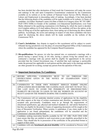 Page 22 of 63
has been decided that after declaration of final result the Commission will make the scores
and rankings in the said open Competitive Examinations conducted by the Commission
available on its website or on the website of National Career Service (NCS), Ministry of
Labour and Employment in descending order of ranking. Accordingly, it has been decided
that the following details of the candidates will be made available on its website: (i) Name of
candidate. (ii) Father/ Husband’s name (iii) Date of Birth (iv) Category (Gen/ SC/ ST/ OBC/
PwD/ EWS/ ESM) (v) Gender of the candidate. (vi) Educational Qualifications. (vii) Total
Marks obtained in the qualifying examination (viii) Ranking by which the merit is decided.
(ix) Complete address (x) E-mail address However, the candidate will have the option, at the
time of filling up of his/her application form, from opting out of disclosing the above details
publicly. Accordingly, the scores and rankings in respect of only those candidates who have
opted for disclosing the above details will be made available on the website of the
Commission/ NCS.
22. Court’s Jurisdiction: Any dispute in regard to this recruitment will be subject to courts/
tribunals having jurisdiction over the place of concerned Regional Office of the Commission
where the candidate has appeared for the Computer Based Examination.
23. Dis-qualifications: No person, (a) who has entered into, or contracted a marriage with a
person having a spouse living, or (b) who, having a spouse living has entered into, or
contracted a marriage with any person shall be eligible for appointment to the service
provided that the Central Government may, if satisfied that such marriage is permissible
under the personal law applicable to such person and the other party to the marriage and there
are other grounds for so doing, exempt any person from the operation of this rule.
24. Important Instructions To Candidates:
(a) BEFORE APPLYING, CANDIDATES MUST TO GO THROUGH THE
INSTRUCTIONS GIVEN IN THE NOTICE OF EXAMINATION VERY
CAREFULLY.
(b) CANDIDATES IN THEIR OWN INTEREST SHOULD SUBMIT ONLINE
APPLICATIONS MUCH BEFORE THE CLOSING DATE AND NOT TO WAIT TILL
THE LAST DATE TO AVOID THE POSSIBILITY OF DISCONNECTION/
INABILITY OR FAILURE TO LOGIN TO THE SSC WEBSITE ON ACCOUNT OF
HEAVY LOAD ON THE WEBSITE DURING THE CLOSING DAYS.
(c) The Commission will not undertake detailed scrutiny of applications for the eligibility
and other aspects at the time of written examination and, therefore, candidature will be
accepted only provisionally. Candidates must to go through the requirements of
educational qualification, age, physical and medical standards etc. and satisfy themselves
that they are eligible for the post(s). Copies of supporting documents will be sought at the
time of Document Verification. When scrutiny is undertaken, if any claim made in the
application is not found substantiated, the candidature will be cancelled and the
Commission’s decision shall be final.
(d) Candidates seeking reservation benefits available for SC/ ST/ OBC/ PwD/ EWS/ ESM
must ensure that they are entitled to such reservation as per eligibility prescribed in the
Notice. They should also be in possession of the certificates in the prescribed format in
support of their claim.
(e) Candidates with only benchmark physical disability will be considered as Persons with
 