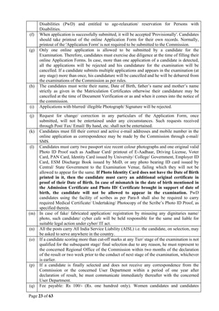 Page 23 of 63
Disabilities (PwD) and entitled to age-relaxation/ reservation for Persons with
Disabilities.
(f) When application is successfully submitted, it will be accepted 'Provisionally'. Candidates
should take printout of the online Application Form for their own records. Normally,
printout of the 'Application Form' is not required to be submitted to the Commission.
(g) Only one online application is allowed to be submitted by a candidate for the
Examination. Therefore, candidates must exercise due diligence at the time of filling their
online Application Forms. In case, more than one application of a candidate is detected,
all the applications will be rejected and his candidature for the examination will be
cancelled. If a candidate submits multiple applications and appears in the examination (at
any stage) more than once, his candidature will be cancelled and he will be debarred from
the examinations of the Commission as per rules.
(h) The candidates must write their name, Date of Birth, father’s name and mother’s name
strictly as given in the Matriculation Certificates otherwise their candidature may be
cancelled at the time of Document Verification or as and when it comes into the notice of
the commission.
(i) Applications with blurred/ illegible Photograph/ Signature will be rejected.
(j) Request for change/ correction in any particulars of the Application Form, once
submitted, will not be entertained under any circumstances. Such requests received
through Post/ Fax/ Email/ By hand, etc. shall not be entertained.
(k) Candidates must fill their correct and active e-mail addresses and mobile number in the
online application as correspondence may be made by the Commission through e-mail/
SMS.
(l) Candidates must carry two passport size recent colour photographs and one original valid
Photo ID Proof such as Aadhaar Card/ printout of E-Aadhaar, Driving License, Voter
Card, PAN Card, Identity Card issued by University/ College/ Government, Employer ID
Card, ESM Discharge Book issued by MoD, or any photo bearing ID card issued by
Central/ State Government to the Examination Venue, failing which they will not be
allowed to appear for the same. If Photo Identity Card does not have the Date of Birth
printed in it, then the candidate must carry an additional original certificate in
proof of their Date of Birth. In case of mismatch in the date of birth mentioned in
the Admission Certificate and Photo ID/ Certificate brought in support of date of
birth, the candidate will not be allowed to appear in the examination. PwD
candidates using the facility of scribes as per Para-8 shall also be required to carry
required Medical Certificate/ Undertaking/ Photocopy of the Scribe’s Photo ID Proof, as
specified therein.
(m) In case of fake/ fabricated application/ registration by misusing any dignitaries name/
photo, such candidate/ cyber cafe will be held responsible for the same and liable for
suitable legal action under cyber/ IT act.
(n) All the posts carry All India Service Liability (AISL) i.e. the candidate, on selection, may
be asked to serve anywhere in the country.
(o) If a candidate scoring more than cut-off marks at any Tier/ stage of the examination is not
qualified for the subsequent stage/ final selection due to any reason, he must represent to
the concerned Regional Office of the Commission within two months of the declaration
of the result or two week prior to the conduct of next stage of the examination, whichever
is earlier.
(p) If a candidate is finally selected and does not receive any correspondence from the
Commission or the concerned User Department within a period of one year after
declaration of result, he must communicate immediately thereafter with the concerned
User Department.
(q) Fee payable: Rs 100/- (Rs. one hundred only). Women candidates and candidates
 