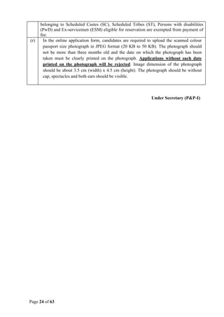 Page 24 of 63
belonging to Scheduled Castes (SC), Scheduled Tribes (ST), Persons with disabilities
(PwD) and Ex-servicemen (ESM) eligible for reservation are exempted from payment of
fee.
(r) In the online application form, candidates are required to upload the scanned colour
passport size photograph in JPEG format (20 KB to 50 KB). The photograph should
not be more than three months old and the date on which the photograph has been
taken must be clearly printed on the photograph. Applications without such date
printed on the photograph will be rejected. Image dimension of the photograph
should be about 3.5 cm (width) x 4.5 cm (height). The photograph should be without
cap, spectacles and both ears should be visible.
Under Secretary (P&P-I)
 
