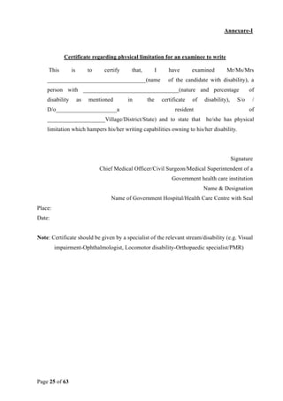 Page 25 of 63
Annexure-I
Certificate regarding physical limitation for an examinee to write
This is to certify that, I have examined Mr/Ms/Mrs
__________________________________(name of the candidate with disability), a
person with _________________________________(nature and percentage of
disability as mentioned in the certificate of disability), S/o /
D/o_____________________a resident of
____________________Village/District/State) and to state that he/she has physical
limitation which hampers his/her writing capabilities owning to his/her disability.
Signature
Chief Medical Officer/Civil Surgeon/Medical Superintendent of a
Government health care institution
Name & Designation
Name of Government Hospital/Health Care Centre with Seal
Place:
Date:
Note: Certificate should be given by a specialist of the relevant stream/disability (e.g. Visual
impairment-Ophthalmologist, Locomotor disability-Orthopaedic specialist/PMR)
 