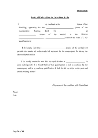 Page 26 of 63
Annexure-II
Letter of Undertaking for Using Own Scribe
I __________________________, a candidate with _________________(name of the
disability) appearing for the ___________________________ (name of the
examination) bearing Roll No_________________________ at
_________________ (name of the centre) in the District
_________________________, ___________________(name of the State/ UT) My
qualification is ________________________________
I do hereby state that _________________________(name of the scribe) will
provide the service of scribe/reader/lab assistant for the undersigned for taking the
aforesaid examination
I do hereby undertake that his/ her qualification is ___________________ In
case, subsequently it is found that his/ her qualification is not as declared by the
undersigned and is beyond my qualification, I shall forfeit my right to the post and
claims relating thereto
(Signature of the candidate with Disability)
Place:
Date:
 