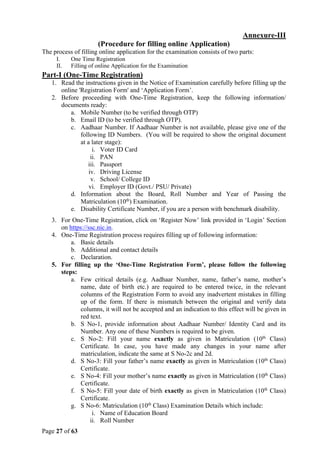 Page 27 of 63
Annexure-III
(Procedure for filling online Application)
The process of filling online application for the examination consists of two parts:
I. One Time Registration
II. Filling of online Application for the Examination
Part-I (One-Time Registration)
1. Read the instructions given in the Notice of Examination carefully before filling up the
online 'Registration Form' and ‘Application Form’.
2. Before proceeding with One-Time Registration, keep the following information/
documents ready:
a. Mobile Number (to be verified through OTP)
b. Email ID (to be verified through OTP).
c. Aadhaar Number. If Aadhaar Number is not available, please give one of the
following ID Numbers. (You will be required to show the original document
at a later stage):
i. Voter ID Card
ii. PAN
iii. Passport
iv. Driving License
v. School/ College ID
vi. Employer ID (Govt./ PSU/ Private)
d. Information about the Board, Roll Number and Year of Passing the
Matriculation (10th
) Examination.
e. Disability Certificate Number, if you are a person with benchmark disability.
3. For One-Time Registration, click on ‘Register Now’ link provided in ‘Login’ Section
on https://ssc.nic.in.
4. One-Time Registration process requires filling up of following information:
a. Basic details
b. Additional and contact details
c. Declaration.
5. For filling up the ‘One-Time Registration Form’, please follow the following
steps:
a. Few critical details (e.g. Aadhaar Number, name, father’s name, mother’s
name, date of birth etc.) are required to be entered twice, in the relevant
columns of the Registration Form to avoid any inadvertent mistakes in filling
up of the form. If there is mismatch between the original and verify data
columns, it will not be accepted and an indication to this effect will be given in
red text.
b. S No-1, provide information about Aadhaar Number/ Identity Card and its
Number. Any one of these Numbers is required to be given.
c. S No-2: Fill your name exactly as given in Matriculation (10th
Class)
Certificate. In case, you have made any changes in your name after
matriculation, indicate the same at S No-2c and 2d.
d. S No-3: Fill your father’s name exactly as given in Matriculation (10th
Class)
Certificate.
e. S No-4: Fill your mother’s name exactly as given in Matriculation (10th
Class)
Certificate.
f. S No-5: Fill your date of birth exactly as given in Matriculation (10th
Class)
Certificate.
g. S No-6: Matriculation (10th
Class) Examination Details which include:
i. Name of Education Board
ii. Roll Number
 