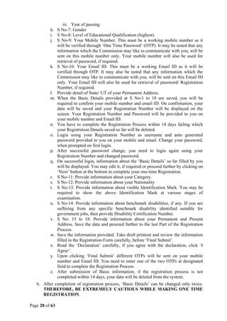 Page 28 of 63
iii. Year of passing
h. S No-7: Gender
i. S No-8: Level of Educational Qualification (highest).
j. S No-9: Your Mobile Number. This must be a working mobile number as it
will be verified through ‘One Time Password’ (OTP). It may be noted that any
information which the Commission may like to communicate with you, will be
sent on this mobile number only. Your mobile number will also be used for
retrieval of password, if required.
k. S No-10: Your Email ID. This must be a working Email ID as it will be
verified through OTP. It may also be noted that any information which the
Commission may like to communicate with you, will be sent on this Email ID
only. Your Email ID will also be used for retrieval of password/ Registration
Number, if required.
l. Provide detail of State/ UT of your Permanent Address.
m. When the Basic Details provided at S No-1 to 10 are saved, you will be
required to confirm your mobile number and email ID. On confirmation, your
data will be saved and your Registration Number will be displayed on the
screen. Your Registration Number and Password will be provided to you on
your mobile number and Email ID.
n. You have to complete the Registration Process within 14 days failing which
your Registration Details saved so far will be deleted.
o. Login using your Registration Number as username and auto generated
password provided to you on your mobile and email. Change your password,
when prompted on first login.
p. After successful password change, you need to login again using your
Registration Number and changed password.
q. On successful login, information about the ‘Basic Details’ so far filled by you
will be displayed. You may edit it, if required or proceed further by clicking on
‘Next’ button at the bottom to complete your one-time Registration.
r. S No-11: Provide information about your Category.
s. S No-12: Provide information about your Nationality
t. S No-13: Provide information about visible Identification Mark. You may be
required to show the above Identification Mark at various stages of
examination.
u. S No-14: Provide information about benchmark disabilities, if any. If you are
suffering from any specific benchmark disability identified suitable for
government jobs, then provide Disability Certification Number.
v. S No: 15 to 18: Provide information about your Permanent and Present
Address. Save the data and proceed further to the last Part of the Registration
Process.
w. Save the information provided. Take draft printout and review the information
filled in the Registration Form carefully, before ‘Final Submit’.
x. Read the ‘Declaration’ carefully, if you agree with the declaration, click ‘I
Agree’.
y. Upon clicking ‘Final Submit’ different OTPs will be sent on your mobile
number and Email ID. You need to enter one of the two OTPs at designated
field to complete the Registration Process.
z. After submission of Basic information, if the registration process is not
completed within 14 days, your data will be deleted from the system.
6. After completion of registration process, ‘Basic Details’ can be changed only twice.
THEREFORE, BE EXTREMELY CAUTIOUS WHILE MAKING ONE TIME
REGISTRATION.
 