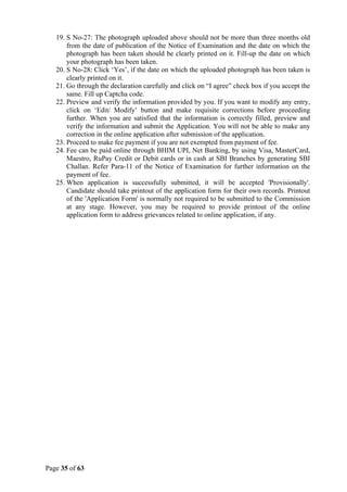 Page 35 of 63
19. S No-27: The photograph uploaded above should not be more than three months old
from the date of publication of the Notice of Examination and the date on which the
photograph has been taken should be clearly printed on it. Fill-up the date on which
your photograph has been taken.
20. S No-28: Click ‘Yes’, if the date on which the uploaded photograph has been taken is
clearly printed on it.
21. Go through the declaration carefully and click on “I agree” check box if you accept the
same. Fill up Captcha code.
22. Preview and verify the information provided by you. If you want to modify any entry,
click on ‘Edit/ Modify’ button and make requisite corrections before proceeding
further. When you are satisfied that the information is correctly filled, preview and
verify the information and submit the Application. You will not be able to make any
correction in the online application after submission of the application.
23. Proceed to make fee payment if you are not exempted from payment of fee.
24. Fee can be paid online through BHIM UPI, Net Banking, by using Visa, MasterCard,
Maestro, RuPay Credit or Debit cards or in cash at SBI Branches by generating SBI
Challan. Refer Para-11 of the Notice of Examination for further information on the
payment of fee.
25. When application is successfully submitted, it will be accepted 'Provisionally'.
Candidate should take printout of the application form for their own records. Printout
of the 'Application Form' is normally not required to be submitted to the Commission
at any stage. However, you may be required to provide printout of the online
application form to address grievances related to online application, if any.
 