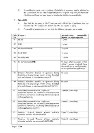 Page 4 of 63
5.3 A candidate in whose case a certificate of eligibility is necessary may be admitted to
the Examination but the offer of appointment will be given only after, the necessary
eligibility certificate has been issued to him/her by the Government of India.
6. Age Limit:
6.1 Age limit for the posts is 18-27 years as on 01-01-2021i.e. Candidates born not
before02-01-1994 and not later than 01-01-2003 are eligible to apply.
6.2 Permissible relaxation in upper age limit for different categories are as under:
Code
No.
Category Age-relaxation permissible
beyond the upper age limit
01 SC/ST 5 years
02 OBC 3 years
03 PwD (Unreserved) 10 years
04 PwD(OBC) 13 years
05 PwD (SC/ST) 15 years
06 Ex-Servicemen (ESM) 03 years after deduction of the
military service rendered from
the actual age as on closing date
of receipt of online application.
08 Defence Personnel disabled in operation during
hostilities with any foreign country or in a disturbed
area and released as a consequence thereof.
03 years
09 Defence Personnel disabled in operation during
hostilities with any foreign country or in a disturbed
area and released as a consequence thereof (SC/ST).
08 years
10 Central Government Civilian Employees:
Who have rendered not less than 3 years regular and
continuous service as on closing date for receipt of
online applications.
Up to 40 years of age
11 Central Government Civilian Employees:
Who have rendered not less than 3 years regular and
continuous service as on closing date for receipt of
online applications (SC/ST).
Up to 45 years of age
12 Widows/ Divorced Women/ Women judicially
separated and who are not remarried.
Up to 35 years of age
13 Widows/ Divorced Women/ Women judicially
separated and who are not remarried (SC/ST).
Up to 40 years of age
 