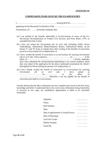 Page 41 of 63
ANNEXURE-VII
UNDERTAKING TO BE GIVEN BY THE EX-SERVICEMEN
I …………………………………………………., bearing Roll No………………….,
appearing for the Document Verification of the ……………………………………….
Examination, 20………., do hereby undertake that:
(a) I am entitled to the benefits admissible to Ex-Servicemen in terms of the Ex-
Servicemen Re-employment in Central Civil Services and Posts Rules, 1979, as
amended from time to time.
(b) I have not joined the Government job on civil side (including Public Sector
Undertakings, Autonomous Bodies/Statutory Bodies, Nationalized Banks, etc.)in
Group ‘C’ and ‘D’ posts on regular basis after availing of the benefits of reservation
given to ex-serviceman for re-employment; or
(c) I have availed the benefit of reservation as ex-serviceman for securing Government
job on civil side. I have joined as …………………………….on……………… in the
office of ………………………………………………………… I hereby undertake
that I have submitted the self-declaration/undertaking to my current employer about
date wise detail of the application for the above mentioned examination for which I
had applied for before joining the present civil employment; or
(d) I have already availed the benefit of reservation as ex-serviceman for securing
Government job on civil side. I have joined as
…………………………….on……………… in the office of
……………………………………. Therefore, I am not eligible for the benefit of
reservation provided to ex-servicemen;
I hereby declare that the above statements are true, complete and correct to the best of my
knowledge and belief. I understand that in the event of any information being found false
or incorrect at any stage, my candidature/ appointment is liable to be cancelled/
terminated.
Signature: .....................
Name: …………….
Roll Number: ....................
Date: …………….
Date of appointment in Armed Forces: …………….
Date of Discharge: …………….
Last Unit/ Corps: …………….
Mobile Number: …………….
Email ID: …………….
 