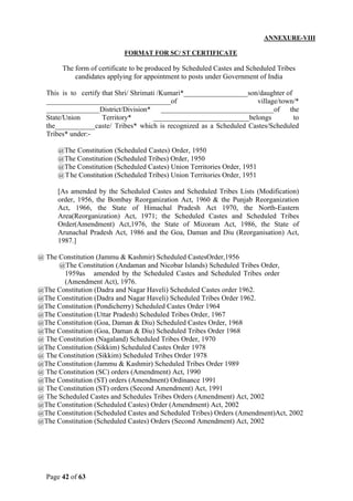 Page 42 of 63
ANNEXURE-VIII
FORMAT FOR SC/ ST CERTIFICATE
The form of certificate to be produced by Scheduled Castes and Scheduled Tribes
candidates applying for appointment to posts under Government of India
This is to certify that Shri/ Shrimati /Kumari*__________________son/daughter of
___________________________________of village/town/*
_______________District/Division* ________________________________of the
State/Union Territory* ___________________________belongs to
the___________caste/ Tribes* which is recognized as a Scheduled Castes/Scheduled
Tribes* under:-
@The Constitution (Scheduled Castes) Order, 1950
@The Constitution (Scheduled Tribes) Order, 1950
@The Constitution (Scheduled Castes) Union Territories Order, 1951
@The Constitution (Scheduled Tribes) Union Territories Order, 1951
[As amended by the Scheduled Castes and Scheduled Tribes Lists (Modification)
order, 1956, the Bombay Reorganization Act, 1960 & the Punjab Reorganization
Act, 1966, the State of Himachal Pradesh Act 1970, the North-Eastern
Area(Reorganization) Act, 1971; the Scheduled Castes and Scheduled Tribes
Order(Amendment) Act,1976, the State of Mizoram Act, 1986, the State of
Arunachal Pradesh Act, 1986 and the Goa, Daman and Diu (Reorganisation) Act,
1987.]
@ The Constitution (Jammu & Kashmir) Scheduled CastesOrder,1956
@The Constitution (Andaman and Nicobar Islands) Scheduled Tribes Order,
1959as amended by the Scheduled Castes and Scheduled Tribes order
(Amendment Act), 1976.
@The Constitution (Dadra and Nagar Haveli) Scheduled Castes order 1962.
@The Constitution (Dadra and Nagar Haveli) Scheduled Tribes Order 1962.
@The Constitution (Pondicherry) Scheduled Castes Order 1964
@The Constitution (Uttar Pradesh) Scheduled Tribes Order, 1967
@The Constitution (Goa, Daman & Diu) Scheduled Castes Order, 1968
@The Constitution (Goa, Daman & Diu) Scheduled Tribes Order 1968
@ The Constitution (Nagaland) Scheduled Tribes Order, 1970
@The Constitution (Sikkim) Scheduled Castes Order 1978
@ The Constitution (Sikkim) Scheduled Tribes Order 1978
@The Constitution (Jammu & Kashmir) Scheduled Tribes Order 1989
@ The Constitution (SC) orders (Amendment) Act, 1990
@The Constitution (ST) orders (Amendment) Ordinance 1991
@ The Constitution (ST) orders (Second Amendment) Act, 1991
@ The Scheduled Castes and Schedules Tribes Orders (Amendment) Act, 2002
@The Constitution (Scheduled Castes) Order (Amendment) Act, 2002
@The Constitution (Scheduled Castes and Scheduled Tribes) Orders (Amendment)Act, 2002
@The Constitution (Scheduled Castes) Orders (Second Amendment) Act, 2002
 