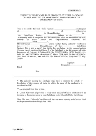 Page 44 of 63
ANNEXURE-IX
(FORMAT OF CERTIFICATE TO BE PRODUCED BY OTHER BACKWARD
CLASSES APPLYING FOR APPOINTMENT TO POSTS UNDER THE
GOVERNMENT OF INDIA)
This is to certify that Shri / Smt. /Kumari ______________________son/daughter
of______________________________ of village/town
____________________________in District/Division______________________ in
the State/Union Territory _______________belongs to the_______________
Community which is recognized as a backward class under the Government of India,
Ministry of Social Justice and Empowerment’s Resolution No.
_______________dated___________*.
Shri/Smt./Kumari ------------------------------and/or his/her family ordinarily reside(s) in
the------------------------------District/Division of the-------------------------State/Union
Territory. This is also to certify that he/she does not belong to the persons/sections
(Creamy Layer) mentioned in Column 3 of the Scheduled to the Government of India,
Department of Personnel &Training O.M. No. 36012/22/93-Estt (SCT) dated8.9.1993,
O.M. No. 36033/3/2004-Estt. (Res) dated 9th
March, 2004, O.M. No.36033/3/2004-Estt.
(Res) dated 14th
October, 2008 and O.M. No. 36033/1/2013-Estt. (Res) dated 27th
May,
2013**.
Signature-------------------
Designation-------------------------$
Dated:
Seal
*- The authority issuing the certificate may have to mention the details of
Resolution of Government of India, in which the caste of the candidate’s is
mentioned as OBC.
**- As amended from time to time.
$- List of Authorities empowered to issue Other Backward Classes certificate will be
the same as those empowered to issue Scheduled caste/ Scheduled Tribe Certificates.
Note: The term “Ordinarily” used here will have the same meaning as in Section 20 of
the Representation of the People Act, 1950.
 