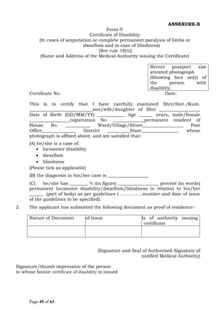 Page 45 of 63
ANNEXURE-X
Form-V
Certificate of Disability
(In cases of amputation or complete permanent paralysis of limbs or
dwarfism and in case of blindness)
[See rule 18(1)]
(Name and Address of the Medical Authority issuing the Certificate)
Recent passport size
attested photograph
(Showing face only) of
the person with
disability.
Certificate No. Date:
This is to certify that I have carefully examined Shri/Smt./Kum.
____________________________son/wife/daughter of Shri __________________
Date of Birth (DD/MM/YY) ____________ Age ______ years, male/female
__________________registration No. ______________permanent resident of
House No. ___________ Ward/Village/Street__________________ Post
Office_______________ District __________State________________, whose
photograph is affixed above, and am satisfied that:
(A) he/she is a case of:
• locomotor disability
• dwarfism
• blindness
(Please tick as applicable)
(B) the diagnosis in his/her case is __________________
(C) he/she has ________ % (in figure) __________________ percent (in words)
permanent locomotor disability/dwarfism/blindness in relation to his/her
______ (part of body) as per guidelines ( ……………number and date of issue
of the guidelines to be specified).
2. The applicant has submitted the following document as proof of residence:-
Nature of DocumentDate of Issue Details of authority issuing
certificate
(Signature and Seal of Authorised Signatory of
notified Medical Authority)
Signature/thumb impression of the person
in whose favour certificate of disability is issued
 
