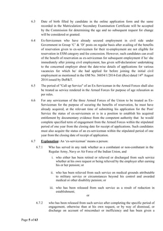 Page 5 of 63
6.3 Date of birth filled by candidate in the online application form and the same
recorded in the Matriculation/ Secondary Examination Certificate will be accepted
by the Commission for determining the age and no subsequent request for change
will be considered or granted.
6.4 Ex-Servicemen who have already secured employment in civil side under
Government in Group ‘C’ & ‘D’ posts on regular basis after availing of the benefits
of reservation given to ex-servicemen for their re-employment are not eligible for
reservation in ESM category and fee concession. However, such candidates can avail
of the benefit of reservation as ex-serviceman for subsequent employment if he/ she
immediately after joining civil employment, has given self-declaration/ undertaking
to the concerned employer about the date-wise details of applications for various
vacancies for which he/ she had applied for before joining the initial civil
employment as mentioned in the OM No. 36034/1/2014-Estt (Res) dated 14th
August
2014 issued by DoP&T.
6.5 The period of "Call up Service" of an Ex-Serviceman in the Armed Forces shall also
be treated as service rendered in the Armed Forces for purpose of age relaxation as
per rules.
6.6 For any serviceman of the three Armed Forces of the Union to be treated as Ex-
Serviceman for the purpose of securing the benefits of reservation, he must have
already acquired, at the relevant time of submitting his application for the Post/
Service the status of ex-servicemen or is in a position to establish his acquired
entitlement by documentary evidence from the competent authority that he would
complete specified term of engagement from the Armed Forces within the stipulated
period of one year from the closing date for receipt of applications. Such candidates
must also acquire the status of an ex-serviceman within the stipulated period of one
year from the closing date of receipt of application.
6.7 Explanation: An ‘ex-serviceman’ means a person:
6.7.1 Who has served in any rank whether as a combatant or non-combatant in the
Regular Army, Navy or Air Force of the Indian Union, and
i. who either has been retired or relieved or discharged from such service
whether at his own request or being relieved by the employer after earning
his or her pension; or
ii. who has been relieved from such service on medical grounds attributable
to military service or circumstances beyond his control and awarded
medical or other disability pension; or
iii. who has been released from such service as a result of reduction in
establishment;
or
6.7.2 who has been released from such service after completing the specific period of
engagement, otherwise than at his own request, or by way of dismissal, or
discharge on account of misconduct or inefficiency and has been given a
 