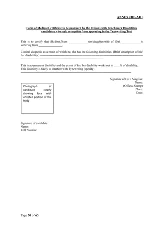 Page 50 of 63
ANNEXURE-XIII
Form of Medical Certificate to be produced by the Persons with Benchmark Disabilities
candidates who seek exemption from appearing in the Typewriting Test
This is to certify that Sh./Smt./Kum _____________son/daughter/wife of Shri______________is
suffering from ________________.
Clinical diagnosis as a result of which he/ she has the following disabilities. (Brief description of his/
her disabilities) --------------------------------------------------------------------------------------------------------
------------------------------------------------------------------------------------
This is a permanent disability and the extent of his/ her disability works out to ____% of disability.
This disability is likely to interfere with Typewriting (specify)
----------------------------------------------------------------------------------------------------------------
Signature of Civil Surgeon:
Name:
(Official Stamp)
Place:
Date:
Signature of candidate:
Name:
Roll Number:
Photograph of
candidate clearly
showing face with
affected portion of the
body
 