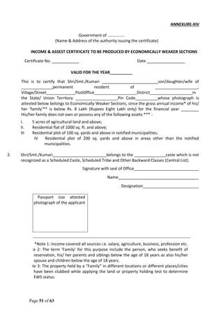 Page 51 of 63
ANNEXURE-XIV
Government of ...............
(Name & Address of the authority issuing the certificate)
INCOME & ASSEST CERTIFICATE TO BE PRODUCED BY ECONOMICALLY WEAKER SECTIONS
Certificate No. ____________ Date _________________
VALID FOR THE YEAR__________
This is to certify that Shri/Smt./Kumari _________________________son/daughter/wife of
______________permanent resident of ___________________,
Village/Street_____________PostOffice___________________District___________________in
the State/ Union Territory ___________________Pin Code__________whose photograph is
attested below belongs to Economically Weaker Sections, since the gross annual income* of his/
her ‘family’** is below Rs. 8 Lakh (Rupees Eight Lakh only) for the financial year ________
His/her family does not own or possess any of the following assets *** :
I. 5 acres of agricultural land and above;
II. Residential flat of 1000 sq. ft. and above;
III Residential plot of 100 sq. yards and above in notified municipalities;
IV Residential plot of 200 sq. yards and above in areas other than the notified
municipalities.
2. Shri/Smt./Kumari________________________belongs to the ______________caste which is not
recognized as a Scheduled Caste, Scheduled Tribe and Other Backward Classes (Central List).
Signature with seal of Office_____________________________
Name____________________________________
Designation_________________________
Recent Passport size attested
photograph of the applicant
*Note 1: Income covered all sources i.e. salary, agriculture, business, profession etc.
** Note 2: The term ‘Family’ for this purpose include the person, who seeks benefit of
reservation, his/ her parents and siblings below the age of 18 years as also his/her
spouse and children below the age of 18 years.
***Note 3: The property held by a “Family” in different locations or different places/cities
have been clubbed while applying the land or property holding test to determine
EWS status.
 