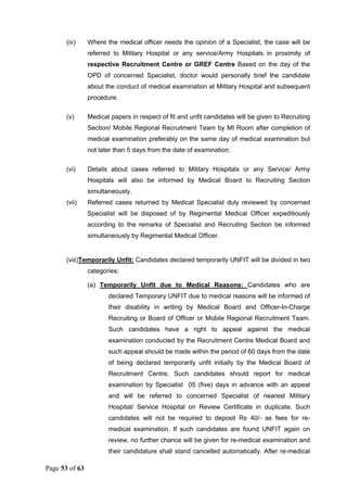 Page 53 of 63
(iv) Where the medical officer needs the opinion of a Specialist, the case will be
referred to Military Hospital or any service/Army Hospitals in proximity of
respective Recruitment Centre or GREF Centre Based on the day of the
OPD of concerned Specialist, doctor would personally brief the candidate
about the conduct of medical examination at Military Hospital and subsequent
procedure.
(v) Medical papers in respect of fit and unfit candidates will be given to Recruiting
Section/ Mobile Regional Recruitment Team by MI Room after completion of
medical examination preferably on the same day of medical examination but
not later than 5 days from the date of examination.
(vi) Details about cases referred to Military Hospitals or any Service/ Army
Hospitals will also be informed by Medical Board to Recruiting Section
simultaneously.
(vii) Referred cases returned by Medical Specialist duly reviewed by concerned
Specialist will be disposed of by Regimental Medical Officer expeditiously
according to the remarks of Specialist and Recruiting Section be informed
simultaneously by Regimental Medical Officer.
(viii)Temporarily Unfit: Candidates declared temporarily UNFIT will be divided in two
categories:
(a) Temporarily Unfit due to Medical Reasons: Candidates who are
declared Temporary UNFIT due to medical reasons will be informed of
their disability in writing by Medical Board and Officer-In-Charge
Recruiting or Board of Officer or Mobile Regional Recruitment Team.
Such candidates have a right to appeal against the medical
examination conducted by the Recruitment Centre Medical Board and
such appeal should be made within the period of 60 days from the date
of being declared temporarily unfit initially by the Medical Board of
Recruitment Centre. Such candidates should report for medical
examination by Specialist 05 (five) days in advance with an appeal
and will be referred to concerned Specialist of nearest Military
Hospital/ Service Hospital on Review Certificate in duplicate. Such
candidates will not be required to deposit Rs 40/- as fees for re-
medical examination. If such candidates are found UNFIT again on
review, no further chance will be given for re-medical examination and
their candidature shall stand cancelled automatically. After re-medical
 