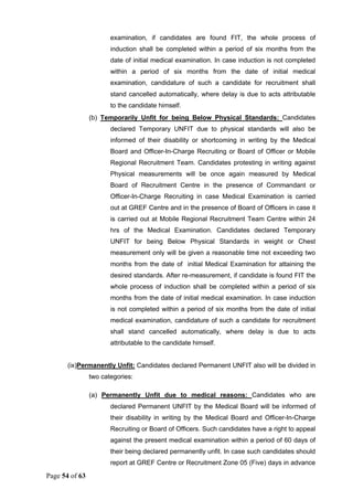 Page 54 of 63
examination, if candidates are found FIT, the whole process of
induction shall be completed within a period of six months from the
date of initial medical examination. In case induction is not completed
within a period of six months from the date of initial medical
examination, candidature of such a candidate for recruitment shall
stand cancelled automatically, where delay is due to acts attributable
to the candidate himself.
(b) Temporarily Unfit for being Below Physical Standards: Candidates
declared Temporary UNFIT due to physical standards will also be
informed of their disability or shortcoming in writing by the Medical
Board and Officer-In-Charge Recruiting or Board of Officer or Mobile
Regional Recruitment Team. Candidates protesting in writing against
Physical measurements will be once again measured by Medical
Board of Recruitment Centre in the presence of Commandant or
Officer-In-Charge Recruiting in case Medical Examination is carried
out at GREF Centre and in the presence of Board of Officers in case it
is carried out at Mobile Regional Recruitment Team Centre within 24
hrs of the Medical Examination. Candidates declared Temporary
UNFIT for being Below Physical Standards in weight or Chest
measurement only will be given a reasonable time not exceeding two
months from the date of initial Medical Examination for attaining the
desired standards. After re-measurement, if candidate is found FIT the
whole process of induction shall be completed within a period of six
months from the date of initial medical examination. In case induction
is not completed within a period of six months from the date of initial
medical examination, candidature of such a candidate for recruitment
shall stand cancelled automatically, where delay is due to acts
attributable to the candidate himself.
(ix)Permanently Unfit: Candidates declared Permanent UNFIT also will be divided in
two categories:
(a) Permanently Unfit due to medical reasons: Candidates who are
declared Permanent UNFIT by the Medical Board will be informed of
their disability in writing by the Medical Board and Officer-In-Charge
Recruiting or Board of Officers. Such candidates have a right to appeal
against the present medical examination within a period of 60 days of
their being declared permanently unfit. In case such candidates should
report at GREF Centre or Recruitment Zone 05 (Five) days in advance
 