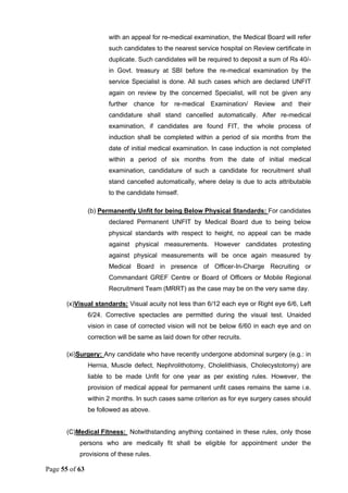 Page 55 of 63
with an appeal for re-medical examination, the Medical Board will refer
such candidates to the nearest service hospital on Review certificate in
duplicate. Such candidates will be required to deposit a sum of Rs 40/-
in Govt. treasury at SBI before the re-medical examination by the
service Specialist is done. All such cases which are declared UNFIT
again on review by the concerned Specialist, will not be given any
further chance for re-medical Examination/ Review and their
candidature shall stand cancelled automatically. After re-medical
examination, if candidates are found FIT, the whole process of
induction shall be completed within a period of six months from the
date of initial medical examination. In case induction is not completed
within a period of six months from the date of initial medical
examination, candidature of such a candidate for recruitment shall
stand cancelled automatically, where delay is due to acts attributable
to the candidate himself.
(b) Permanently Unfit for being Below Physical Standards: For candidates
declared Permanent UNFIT by Medical Board due to being below
physical standards with respect to height, no appeal can be made
against physical measurements. However candidates protesting
against physical measurements will be once again measured by
Medical Board in presence of Officer-In-Charge Recruiting or
Commandant GREF Centre or Board of Officers or Mobile Regional
Recruitment Team (MRRT) as the case may be on the very same day.
(x)Visual standards: Visual acuity not less than 6/12 each eye or Right eye 6/6, Left
6/24. Corrective spectacles are permitted during the visual test. Unaided
vision in case of corrected vision will not be below 6/60 in each eye and on
correction will be same as laid down for other recruits.
(xi)Surgery: Any candidate who have recently undergone abdominal surgery (e.g.: in
Hernia, Muscle defect, Nephrolithotomy, Cholelithiasis, Cholecystotomy) are
liable to be made Unfit for one year as per existing rules. However, the
provision of medical appeal for permanent unfit cases remains the same i.e.
within 2 months. In such cases same criterion as for eye surgery cases should
be followed as above.
(C)Medical Fitness: Notwithstanding anything contained in these rules, only those
persons who are medically fit shall be eligible for appointment under the
provisions of these rules.
 