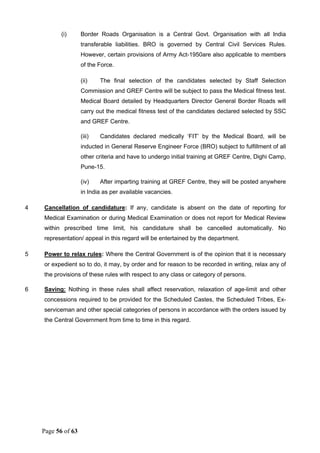Page 56 of 63
(i) Border Roads Organisation is a Central Govt. Organisation with all India
transferable liabilities. BRO is governed by Central Civil Services Rules.
However, certain provisions of Army Act-1950are also applicable to members
of the Force.
(ii) The final selection of the candidates selected by Staff Selection
Commission and GREF Centre will be subject to pass the Medical fitness test.
Medical Board detailed by Headquarters Director General Border Roads will
carry out the medical fitness test of the candidates declared selected by SSC
and GREF Centre.
(iii) Candidates declared medically ‘FIT’ by the Medical Board, will be
inducted in General Reserve Engineer Force (BRO) subject to fulfillment of all
other criteria and have to undergo initial training at GREF Centre, Dighi Camp,
Pune-15.
(iv) After imparting training at GREF Centre, they will be posted anywhere
in India as per available vacancies.
4 Cancellation of candidature: If any, candidate is absent on the date of reporting for
Medical Examination or during Medical Examination or does not report for Medical Review
within prescribed time limit, his candidature shall be cancelled automatically. No
representation/ appeal in this regard will be entertained by the department.
5 Power to relax rules: Where the Central Government is of the opinion that it is necessary
or expedient so to do, it may, by order and for reason to be recorded in writing, relax any of
the provisions of these rules with respect to any class or category of persons.
6 Saving: Nothing in these rules shall affect reservation, relaxation of age-limit and other
concessions required to be provided for the Scheduled Castes, the Scheduled Tribes, Ex-
serviceman and other special categories of persons in accordance with the orders issued by
the Central Government from time to time in this regard.
 