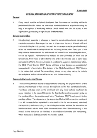 Page 59 of 63
Schedule-III
MEDICAL STANDARDS OF RECRUITMENTS FOR GREF
General
1 Every recruit must be sufficiently intelligent, free from nervous instability and be in
possession of sound health. He shall have no constitutional or acquired disability as
may in the opinion of Recruiting Medical Officer render him unfit for duties, in the
organization, particularly at high altitude and hard areas.
General examination
2 It is absolutely essential in all cases to have the recruits stripped while carrying out
medical examination. Due regard be paid to privacy and decency. It is not sufficient
that the clothing be only partially removed. An underwear may be permitted except
when the examination is being carried out involving private parts. Every part of the
body must be examined and if a recruit does not submit to this even after persuasion,
he will be rejected. Permanent body tattoos are only permitted on inner face of
forearms i.e. from inside of elbow to the wrist and on the reverse side of palm/ back
(dorsal) side of hand. However, in case of an obscene, vulgar or objectionable tattoo,
the DDG (Pers)/ Comdt. GREF Centre will take a final decision on acceptability/
unacceptability of such tattoo. The decision of the DDG (Pers)/ Comdt. GREF Centre
in the matter shall be final. Permanent body tattoos on any other part of the body is
not acceptable and candidate will be barred from further screening.
Responsibility for physical fitness
3 The examining Medical Board is responsible for checking the physical fitness of the
recruits, the likelihood of their physical development and for their identification marks.
The Board will also enter on the enrolment form any minor defects insufficient to
cause rejection. In the case of fit recruits the Board will make the necessary entry on
the enrolment form, the wording used being Fit-category GREF-I and return it to the
enrolling officer. The signature of the examining Medical Officer on the enrolment
form will be accepted as equivalent to a declaration that he has personally examined
the recruit in question according to the existing instructions and that the recruit has no
blemish or defect except those noted on the enrolment form. Remarks relating to any
defects in the recruit will be endorsed in the medical examiner’s own handwriting.
When there are no distinctive marks this must be stated.
 