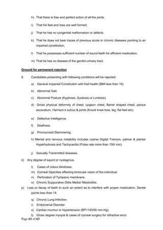 Page 61 of 63
h) That there is free and perfect action of all the joints.
i) That his feet and toes are well formed.
j) That he has no congenital malformation or defects.
k) That he does not bear traces of previous acute or chronic diseases pointing to an
impaired constitution.
l) That he possesses sufficient number of sound teeth for efficient mastication.
m) That he has no disease of the genitor-urinary tract.
Ground for permanent rejection
8 Candidates presenting with following conditions will be rejected:
a) General impaired Constitution with frail health (BMI less than 18).
b) Abnormal Gait.
c) Abnormal Posture (Kyphosis, Scoliosis or Lordosis).
d) Gross physical deformity of chest, (pigeon chest, Barrel shaped chest, pectus
excavatum, Harrison’s sulcus & joints (Knock knee bow, leg, flat feet etc).
e) Defective Intelligence.
f) Deafness.
g) Pronounced Stammering.
h) Mental and nervous instability includes coarse Digital Tremors, palmar & plantar
Hyperhydrosis and Tachycardia (Pulse rate more than 100/ min).
j) Sexually Transmitted diseases.
k) Any degree of squint or nystagmus.
l) Cases of colour blindness.
m) Corneal Opacities effecting binocular vision of the individual.
n) Perforation of Tympanic membrane.
o) Chronic Suppurative Otitis Media/ Mastoiditis.
p) Loss or decay of teeth to such an extent as to interfere with proper mastication. Dental
points less than 14.
q) Chronic Lung Infection.
r) Endocranial Disorder.
s) Cardiac murmur or Hypertension (BP>140/95 mm Hg).
t) Gross degree myopia & cases of corneal surgery for refractive error.
 