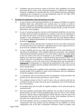 Page 7 of 63
7.4 Candidates may also note that in respect of the above, their candidature will remain
provisional till the veracity of the concerned document is verified by the Appointing
Authority. Candidates are cautioned that they will be debarred from the examination
conducted by the Commission in case they fraudulently claim SC/ ST/ OBC/ EWS/
PwD/ ESM status or avail any other benefit.
8. Provision of Compensatory Time and assistance of scribe:
8.1 In case of persons with benchmark disabilities in the category of blindness, locomotor
disability (both arms affected-BA) and cerebral palsy, the facility of scribe is
provided, if desired by the candidate. Since the posts are not identified suitable for the
persons with both arms affected (BA) disability, therefore facility of scribe will not be
admissible to such candidates.
8.2 In case of remaining categories of persons with benchmark disabilities, the provision
of scribe will be provided on production of a certificate at the time of examination to
the effect that the person concerned has physical limitation to write, and scribe is
essential to write examination on his/ her behalf, from the Chief Medical Officer/
Civil Surgeon/ Medical Superintendent of a Government health care institution as per
proforma at Annexure-I.
8.3 The candidates will have the discretion of opting for his/ her own scribe or the facility
of scribe provided by the Commission. Appropriate choice in this regard will have to
be given by the candidate in the online application form.
8.4 In case a candidate opts for own scribe, the qualification of the scribe should be one
step below the qualification of the candidate taking the examination. The candidates
with benchmark disabilities opting for own scribe shall be required to submit details
of the own scribe at the time of examination as per proforma at Annexure-II. In
addition, the scribe has to produce a valid ID proof (as per list given at Para-14.7) in
original at the time of examination. A photocopy of the ID proof of the scribe signed
by the candidate as well as the scribe will be submitted along with the proforma at
Annexure-II. If subsequently it is found that the qualification of the scribe is not as
declared by the candidate, then the candidate shall forfeit his/ her right to the post and
claims relating thereto.
8.5 Own scribe should not be a candidate of this examination. If a candidate is detected as
assisting another PwD candidate as scribe in this examination, then the candidatures
of both the candidates will be cancelled.
8.6 A compensatory time of 20 minutes per hour of examination will be provided to the
persons who are allowed scribe as per Para 8.1 and 8.2 above.
8.7 The candidates referred at Para 8.1 and 8.2 above, who are allowed scribe but not
availing the facility of scribes will also be given compensatory time of 20 minutes per
hour of examination.
8.8 No attendant other than the scribe for eligible candidates will be allowed inside the
examination hall.
8.9 One eyed candidates and partially blind candidates who are able to read the normal
Question Paper set with or without magnifying glass and who wish to write/ indicate
the answer with the help of magnifying glass will be allowed to use the same in the
Examination Hall and will not be entitled to a Scribe. Such candidates will have to
bring their own magnifying glass to the Examination Hall.
8.10 The PwD candidates who have availed the facility of Scribes/ Passage Reader and/ or
compensatory time must produce relevant documents for the eligibility of scribe/
compensatory time at the time of Document Verification. Failure to produce such
 