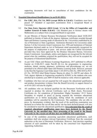 Page 8 of 63
supporting documents will lead to cancellation of their candidature for the
examination.
9. Essential Educational Qualifications (As on 01-01-2021):
9.1 For LDC/ JSA, PA/ SA, DEO (except DEOs in C&AG): Candidates must have
passed 12th
Standard or equivalent examination from a recognized Board or
University.
9.2 For Data Entry Operator (DEO Grade ‘A’) in the Office of Comptroller and
Auditor General of India (C&AG): 12th Standard pass in Science stream with
Mathematics as a subject from a recognized Board or equivalent.
9.3 As per Ministry of Human Resource Development Notification dated 10-06-2015
published in Gazette of India all the degrees/ diplomas /certificates awarded through
Open and Distance Learning mode of education by the Universities established by an
Act of Parliament or State Legislature, Institutions Deemed to be Universities under
Section 3 of the University Grant Commission Act, 1956 and Institutions of National
Importance declared under an Act of Parliament stand automatically recognized for
the purpose of employment to posts and services under the Central Government
provided they have been approved by the Distance Education Bureau, University
Grants Commission. Accordingly, unless such degrees are recognized for the relevant
period when the candidates acquired the qualification, they will not be accepted for
the purpose of Educational Qualification.
9.4 As per UGC (Open and Distance Learning) Regulations, 2017 published in official
Gazette on 23-06-2017, under Part-III (8) (v), the programmes in engineering,
medicine, dental, nursing, pharmacy, architecture and physiotherapy etc. are not
permitted to be offered under Open and Distance Learning mode. However, pursuant
to the Hon’ble Supreme Court Order dated 11-03-2019 in MA No. 3092/2018 in W.P.
(C) No. 382/2018 titled Mukul Kumar Sharma & others Vs AICTE and others, B.
Tech. degree/ diploma in Engineering awarded by IGNOU to the students who were
enrolled up to academic year 2009-10 shall be treated as valid, wherever applicable.
9.5 Candidates who have not yet acquired but will acquire the educational qualification
and produce documentary evidence from the Board/University in support thereof as
on 01-01-2021 will also be eligible.
9.6 All candidates who are declared qualified for the Document Verification will be
required to produce the relevant Certificates such as Mark sheets, Provisional
Certificates etc. for completion of Intermediate/ Higher Secondary/ 10+2/ Senior
Secondary in original as proof of having acquired the minimum educational
qualification on or before 01-01-2021, failing which the candidature of such
candidates will be cancelled by the Commission. The candidates who are able to
prove, by documentary evidence, that the result of the qualifying examination was
declared on or before the cut-off date and he/ she has been declared passed, will also
be considered to meet the educational qualification. It is reiterated that the result of
required educational qualification must have been declared by the Board/
University by the specified date. Mere processing of the result by the Board/
University by the crucial cut-off date does not fulfill the EQ requirement.
9.7 In case of the candidates possessing equivalent educational qualification, such
candidates shall also produce relevant Equivalence Certificate from the concerned
authorities at the time of Document Verification. However, final decision regarding
selection of such candidates will be taken by the concerned User Departments/
Appointing Authorities.
 