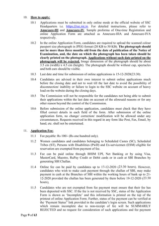 Page 9 of 63
10. How to apply:
10.1 Applications must be submitted in only online mode at the official website of SSC
Headquarters i.e. https://ssc.nic.in. For detailed instructions, please refer to
Annexure-III and Annexure-IV. Sample proforma of One-time Registration and
online Application Form are attached as Annexure-IIIA and Annexure-IVA
respectively.
10.2 In the online Application Form, candidates are required to upload the scanned colour
passport size photograph in JPEG format (20 KB to 50 KB). The photograph should
not be more than three months old from the date of publication of the Notice of
Examination, and, the date on which the photograph has been taken should be
clearly printed on the photograph. Applications without such date printed on the
photograph will be rejected. Image dimension of the photograph should be about
3.5 cm (width) x 4.5 cm (height). The photograph should be without cap, spectacles
and both ears should be visible.
10.3 Last date and time for submission of online applications is 15-12-2020(23:30).
10.4 Candidates are advised in their own interest to submit online applications much
before the closing date and not to wait till the last date to avoid the possibility of
disconnection/ inability or failure to login to the SSC website on account of heavy
load on the website during the closing days.
10.5 The Commission will not be responsible for the candidates not being able to submit
their applications within the last date on account of the aforesaid reasons or for any
other reason beyond the control of the Commission.
10.6 Before submission of the online application, candidates must check that they have
filled correct details in each field of the form. After submission of the online
application form, no change/ correction/ modification will be allowed under any
circumstances. Requests received in this regard in any form like Post, Fax, Email, by
hand, etc. shall not be entertained.
11. Application Fee:
11.1 Fee payable: Rs 100/- (Rs one hundred only).
11.2 Women candidates and candidates belonging to Scheduled Castes (SC), Scheduled
Tribes (ST), Persons with Disabilities (PwD) and Ex-servicemen (ESM) eligible for
reservation are exempted from payment of fee.
11.3 Fee can be paid online through BHIM UPI, Net Banking or by using Visa,
MasterCard, Maestro, RuPay Credit or Debit cards or in cash at SBI Branches by
generating SBI Challan.
11.4 Online fee can be paid by candidates up to 17-12-2020 (23:30 hours). However,
candidates who wish to make cash payment through the challan of SBI, may make
payment in cash at the Branches of SBI within the working hours of bank up to 21-
12-2020 provided the challan has been generated by them before 19-12-2020 (23:30
hours).
11.5 Candidates who are not exempted from fee payment must ensure that their fee has
been deposited with SSC. If the fee is not received by SSC, status of the Application
Form is shown as ‘Incomplete’ and this information is printed on the top of the
printout of online Application Form. Further, status of fee payment can be verified at
the ‘Payment Status” link provided in the candidate’s login screen. Such applications
which remain incomplete due to non-receipt of fee will be SUMMARILY
REJECTED and no request for consideration of such applications and fee payment
 