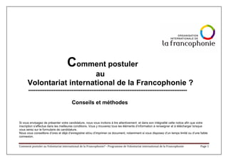 Comment postuler au Volontariat international de la Francophonie? - Programme de Volontariat international de la Francophonie Page 1
Comment postuler
au
Volontariat international de la Francophonie ?
----------------------------------------------------------------------------------------
Conseils et méthodes
Si vous envisagez de présenter votre candidature, nous vous invitons à lire attentivement et dans son intégralité cette notice afin que votre
inscription s’effectue dans les meilleures conditions. Vous y trouverez tous les éléments d’information à renseigner et à télécharger lorsque
vous serez sur le formulaire de candidature.
Nous vous conseillons d’ores et déjà d’enregistrer et/ou d’imprimer ce document, notamment si vous disposez d’un temps limité ou d’une faible
connexion.
 