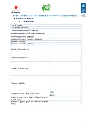 PROJET « CRÉATION ACCÉLÉRÉE D’EMPLOIS ET DE L’APPUI À L’ENTREPRENEURIAT » 
2 
2. CAPACITE DU CANDIDAT : 
a. L’ORGANISATION : 
Date de création 
Date d’entrée en activité 
Nombre de membres actifs bénévoles 
Nombre de membres actifs bénévoles (femmes) 
Nombre de personnes employées 
Nombre de personnes employées (femmes) 
Nombre d’adhérents 
Nombre d’adhérentes (femmes) 
Mission de l’organisation 
Charte de l’organisation 
Domaine d’intervention 
Activités principales 
Budget annuel (en TND) le cas échéant 
2013 : 
2012 : 
Sources de financement pour les 2 dernières années 
le cas échéant 
Nombre de projets gérés au coursdes2 dernières 
années 
 