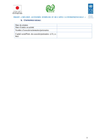 PROJET « CRÉATION ACCÉLÉRÉE D’EMPLOIS ET DE L’APPUI À L’ENTREPRENEURIAT » 
3 
b. L’ENTREPRISE SOCIALE: 
Date de création 
Date d’entrée en activité 
Nombre d’associés/actionnaires/partenaires 
Capital social/Parts des associés/partenaires (s’il y a 
lieu) 
 