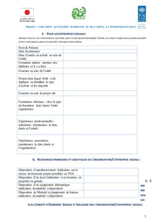 PROJET « CRÉATION ACCÉLÉRÉE D’EMPLOIS ET DE L’APPUI À L’ENTREPRENEURIAT » 
7 
ii. POUR LES ENTREPRISES SOCIALES: 
Veuillez Fournir, les informations suivantes pour le (la)représentant(e)de l’entité, en citant l’expérience professionnelle 
à titre individuel ou dans le cadre de l’entreprise elle-même. 
Nom & Prénom 
Date de naissance 
Date d’entrée en activité au sein de 
l’entité 
Formation initiale/ mention des 
diplômes (s’il y a lieu) 
Fonction au sein de l’entité 
Projets dans lequel il/elle a été 
impliqué en détaillant le type 
d’activité et les objectifs 
Fonction au sein du projet cité 
Formations obtenues : citez le type 
de formation/ date/ durée/ Entité 
organisatrice 
Expériences professionnelles 
antérieures (mentionnez la date, 
durée et l’entité) 
Expériences associatives 
(mentionnez la date, durée et 
l’organisation) 
b. RESSOURCES FINANCIERES ET LOGISTIQUES DE L’ORGANISATION/L’ENTREPRISE SOCIALE : 
5. C 
OM 
PRE 
HEN 
SIO 
Disposition d’autofinancement (Indication sur le 
niveau de trésorerie propre possible) en TND 
Disposition d’un local (Indication si en location, en 
propriété ou gratuit) 
Disposition d’un équipement informatique 
(indication du matériel à disposition) 
Disposition de Matériel et équipement de bureau 
(indication du matériel à disposition) 
N DU CONCEPT D’ECONOMIE SOCIALE ET SOLIDAIRE PAR L’ORGANISATION/L’ENTREPRISE SOCIALE: 
 