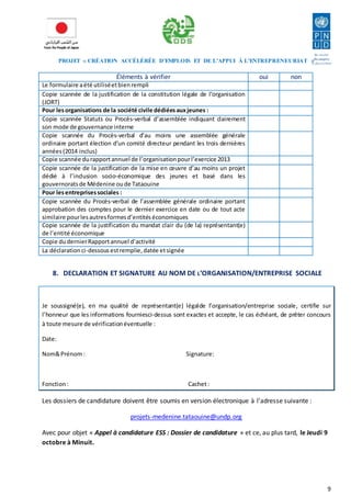 PROJET « CRÉATION ACCÉLÉRÉE D’EMPLOIS ET DE L’APPUI À L’ENTREPRENEURIAT » 
9 
Éléments à vérifier oui non 
Le formulaire a été utilisé et bien rempli 
Copie scannée de la justification de la constitution légale de l’organisation 
(JORT) 
Pour les organisations de la société civile dédiées aux jeunes : 
Copie scannée Statuts ou Procès-verbal d’assemblée indiquant clairement 
son mode de gouvernance interne 
Copie scannée du Procès-verbal d’au moins une assemblée générale 
ordinaire portant élection d’un comité directeur pendant les trois dernières 
années (2014 inclus) 
Copie scannée du rapport annuel de l’organisation pour l’exercice 2013 
Copie scannée de la justification de la mise en oeuvre d’au moins un projet 
dédié à l’inclusion socio-économique des jeunes et basé dans les 
gouvernorats de Médenine ou de Tataouine 
Pour les entreprises sociales : 
Copie scannée du Procès-verbal de l’assemblée générale ordinaire portant 
approbation des comptes pour le dernier exercice en date ou de tout acte 
similaire pour les autres formes d’entités économiques 
Copie scannée de la justification du mandat clair du (de la) représentant(e) 
de l’entité économique 
Copie du dernier Rapport annuel d’activité 
La déclaration ci-dessous est remplie, datée et signée 
8. DECLARATION ET SIGNATURE AU NOM DE L’ORGANISATION/ENTREPRISE SOCIALE 
Je soussigné(e), en ma qualité de représentant(e) légalde l’organisation/entreprise sociale, certifie sur 
l’honneur que les informations fourniesci-dessus sont exactes et accepte, le cas échéant, de prêter concours 
à toute mesure de vérification éventuelle : 
Date: 
Nom& Prénom : Signature: 
Fonction : Cachet : 
Les dossiers de candidature doivent être soumis en version électronique à l’adresse suivante : 
projets-medenine.tataouine@undp.org 
Avec pour objet « Appel à candidature ESS : Dossier de candidature » et ce, au plus tard, le Jeudi 9 
octobre à Minuit. 
